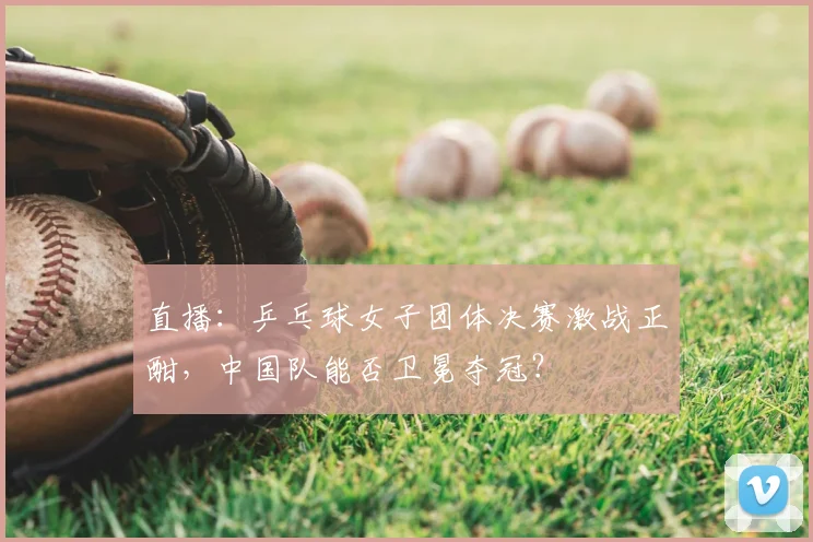 直播:乒乓球女子团体决赛激战正酣,中国队能否卫冕夺冠?