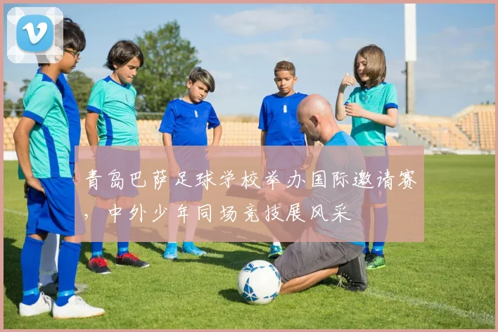 青岛巴萨足球学校举办国际邀请赛，中外少年同场竞技展风采