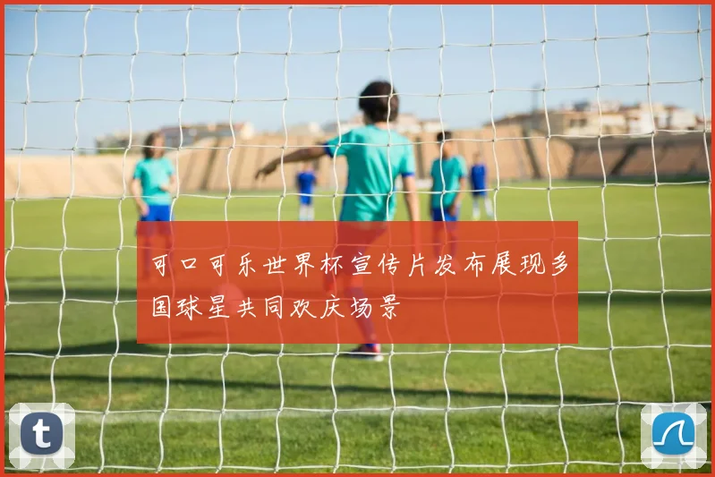 可口可乐世界杯宣传片发布展现多国球星共同欢庆场景