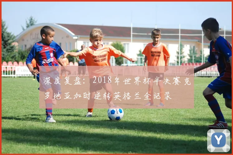 深度复盘：2018年世界杯半决赛克罗地亚加时逆转英格兰全记录