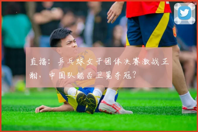 直播：乒乓球女子团体决赛激战正酣，中国队能否卫冕夺冠？