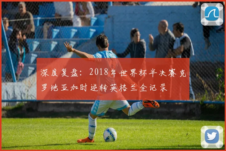深度复盘：2018年世界杯半决赛克罗地亚加时逆转英格兰全记录
