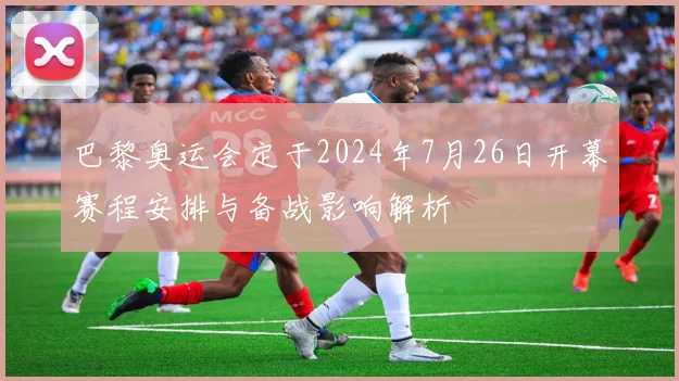 巴黎奥运会定于2024年7月26日开幕赛程安排与备战影响解析