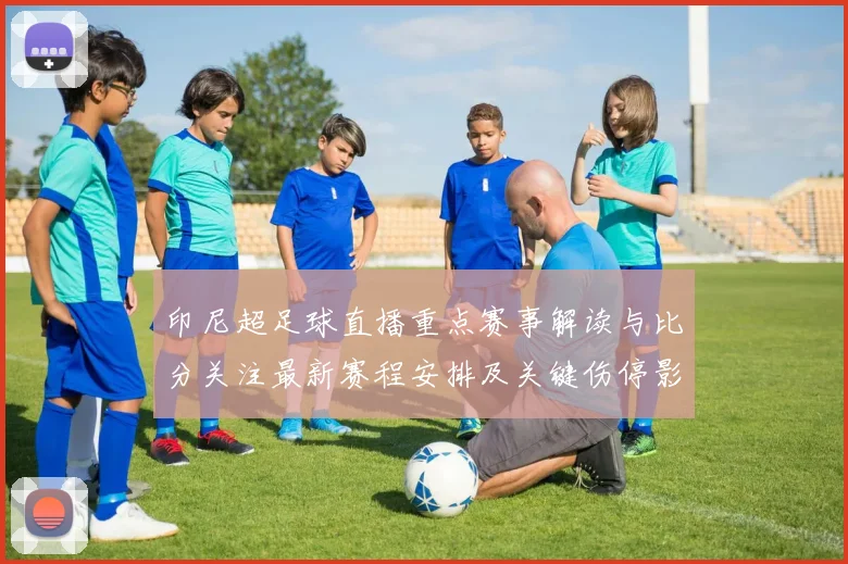 印尼超足球直播重点赛事解读与比分关注最新赛程安排及关键伤停影响