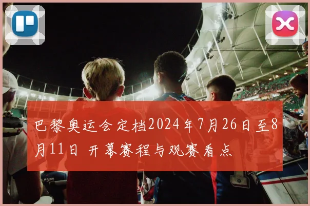 巴黎奥运会定档2024年7月26日至8月11日 开幕赛程与观赛看点